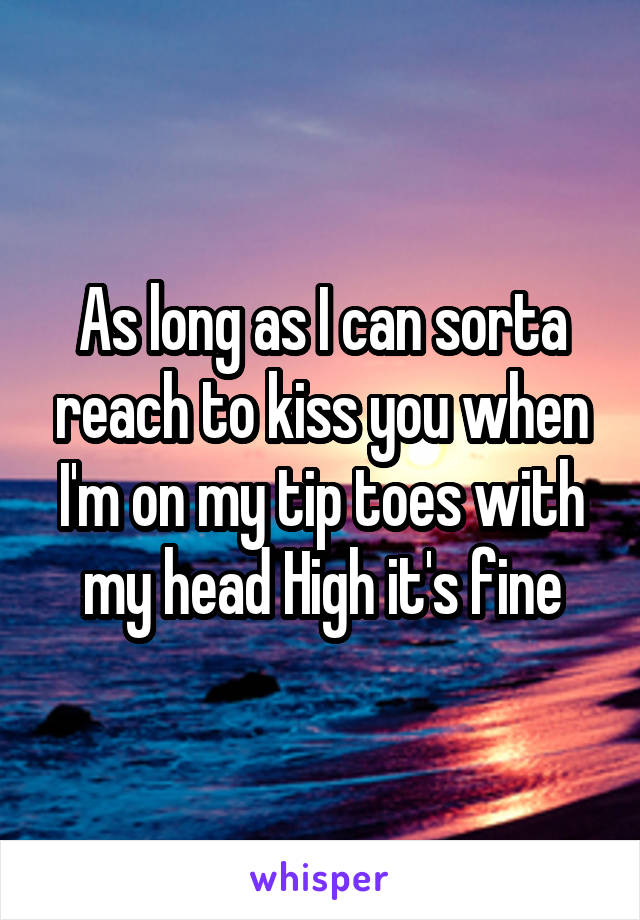 As long as I can sorta reach to kiss you when I'm on my tip toes with my head High it's fine