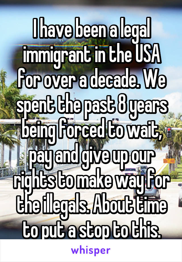 I have been a legal immigrant in the USA for over a decade. We spent the past 8 years being forced to wait, pay and give up our rights to make way for the illegals. About time to put a stop to this.