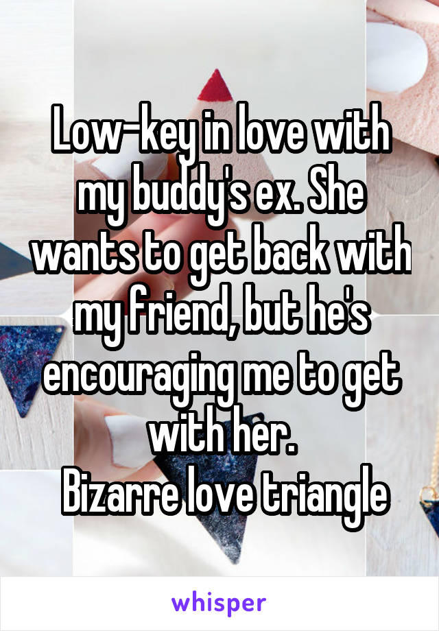 Low-key in love with my buddy's ex. She wants to get back with my friend, but he's encouraging me to get with her.
 Bizarre love triangle