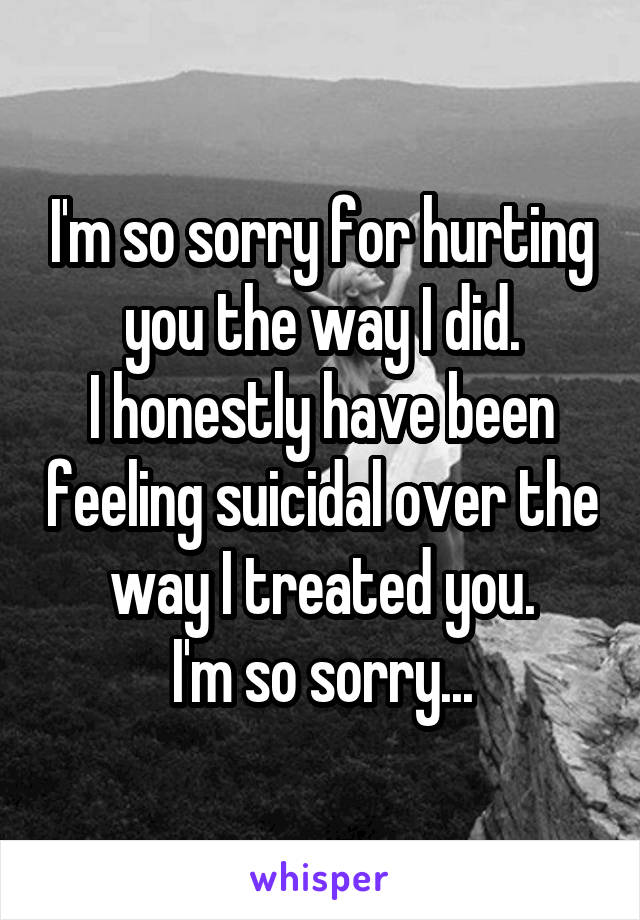 I'm so sorry for hurting you the way I did.
I honestly have been feeling suicidal over the way I treated you.
I'm so sorry...