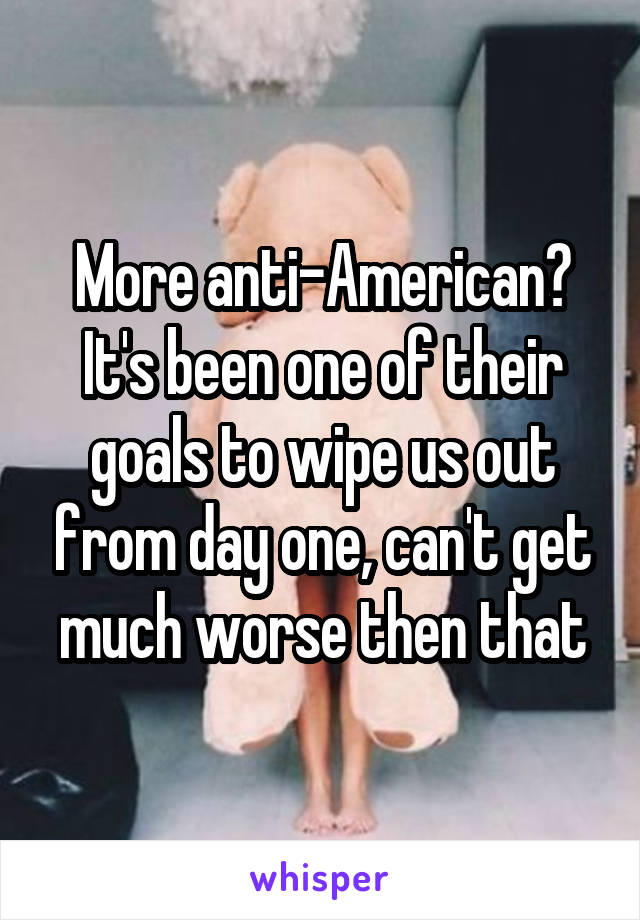 More anti-American?
It's been one of their goals to wipe us out from day one, can't get much worse then that