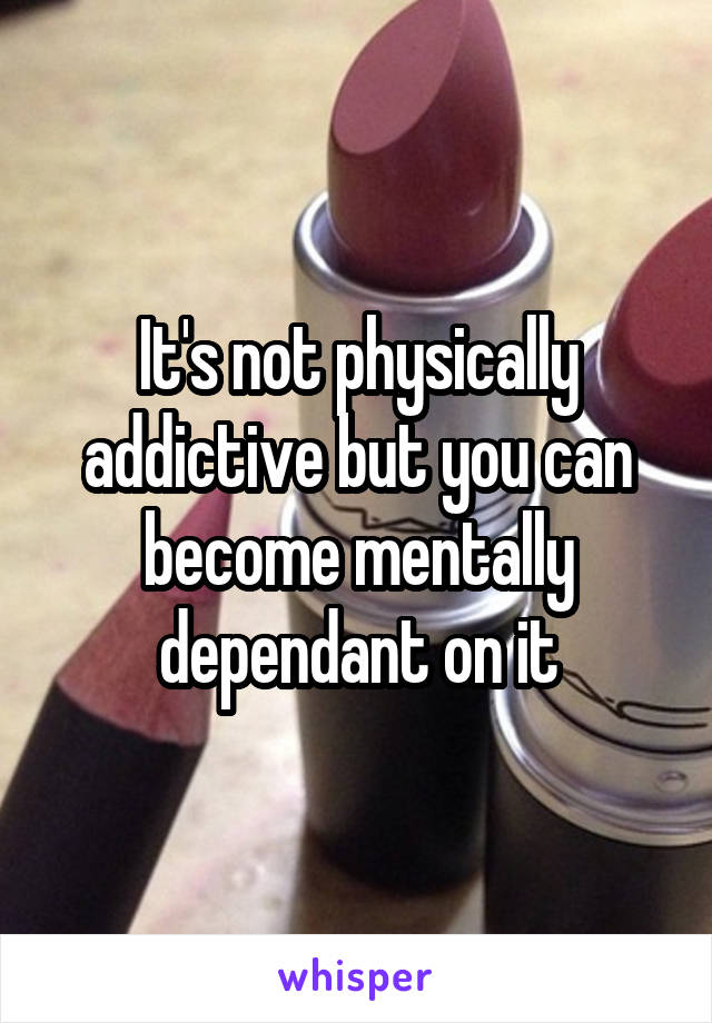 It's not physically addictive but you can become mentally dependant on it