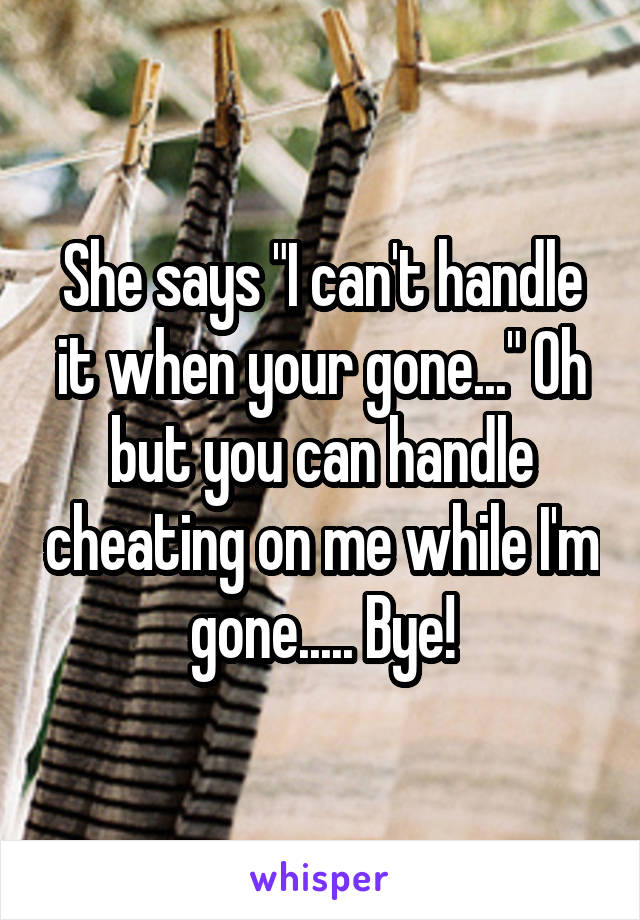 She says "I can't handle it when your gone..." Oh but you can handle cheating on me while I'm gone..... Bye!