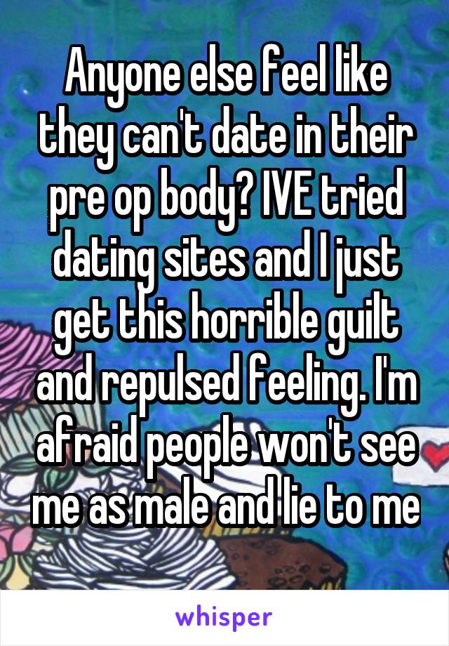 Anyone else feel like they can't date in their pre op body? IVE tried dating sites and I just get this horrible guilt and repulsed feeling. I'm afraid people won't see me as male and lie to me 