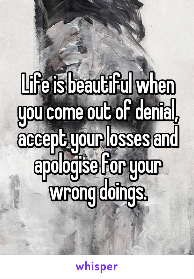 Life is beautiful when you come out of denial, accept your losses and apologise for your wrong doings.