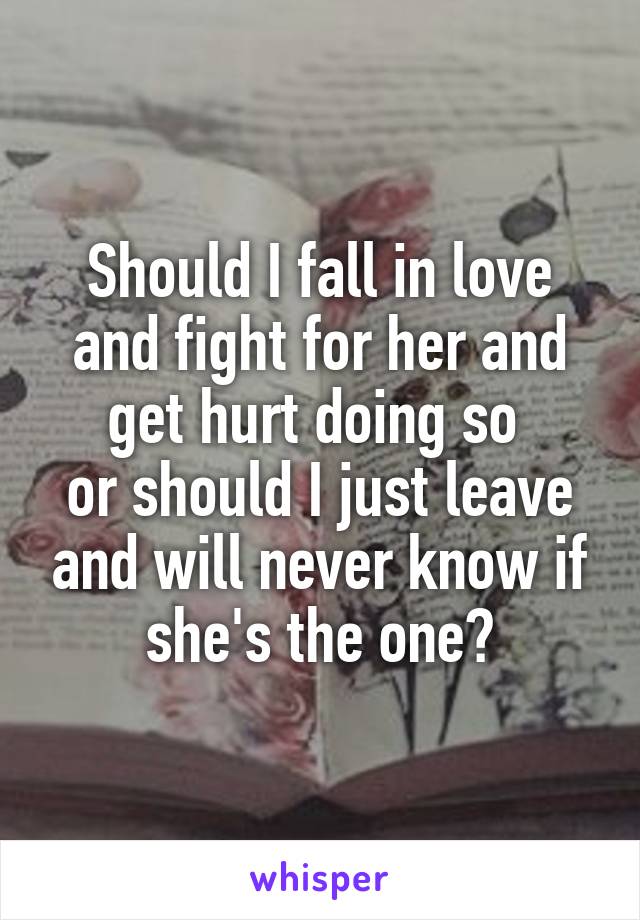 Should I fall in love and fight for her and get hurt doing so 
or should I just leave and will never know if she's the one?