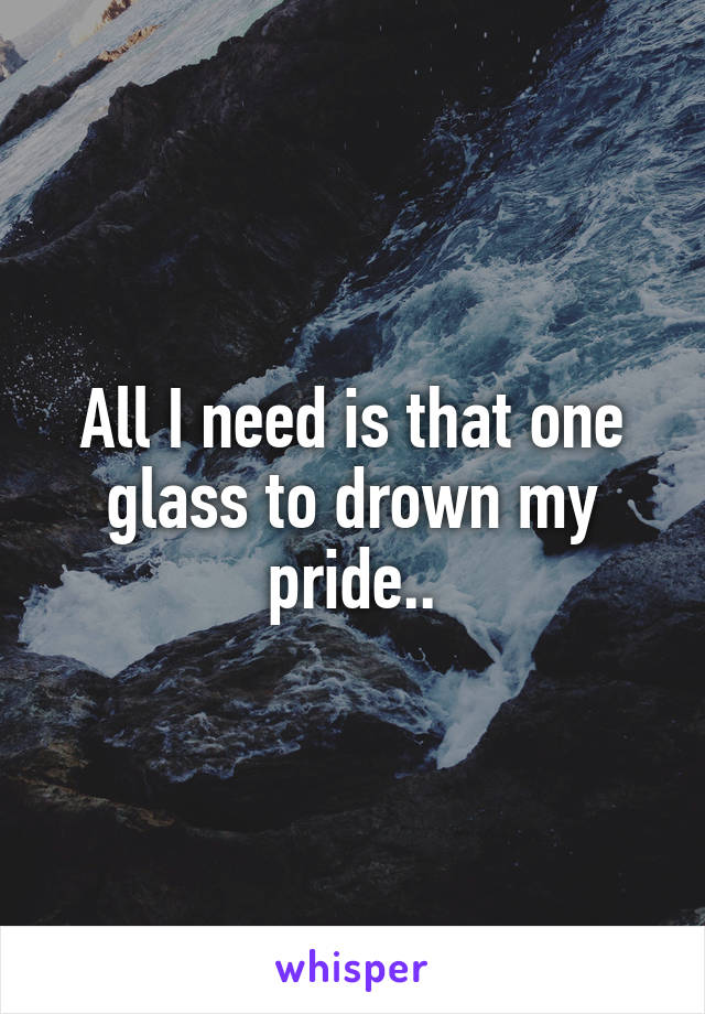 All I need is that one glass to drown my pride..