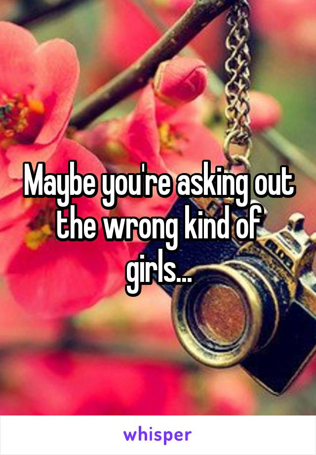 Maybe you're asking out the wrong kind of girls...