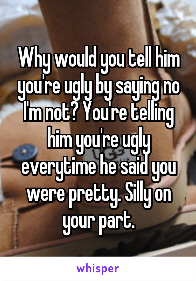 Why would you tell him you're ugly by saying no I'm not? You're telling him you're ugly everytime he said you were pretty. Silly on your part.