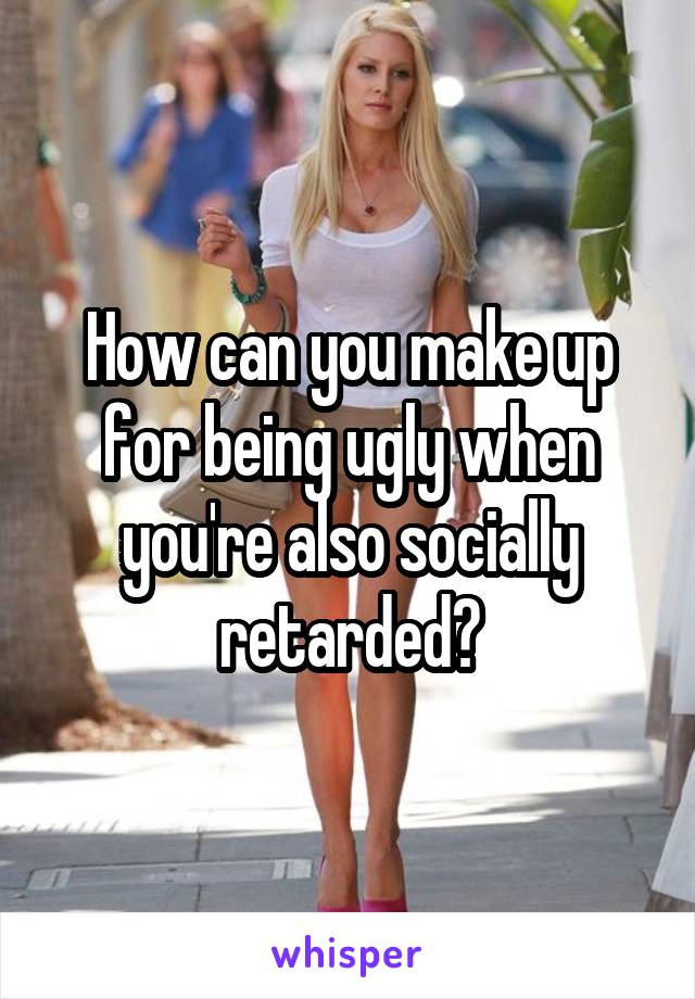 How can you make up for being ugly when you're also socially retarded?