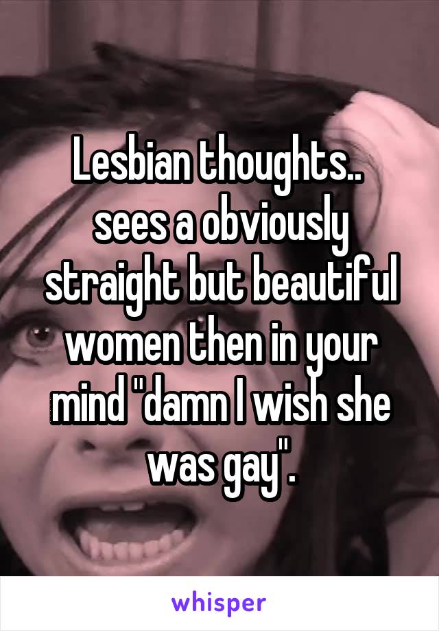 Lesbian thoughts.. 
sees a obviously straight but beautiful women then in your mind "damn I wish she was gay".