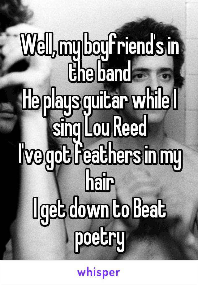 Well, my boyfriend's in the band
He plays guitar while I sing Lou Reed
I've got feathers in my hair
I get down to Beat poetry