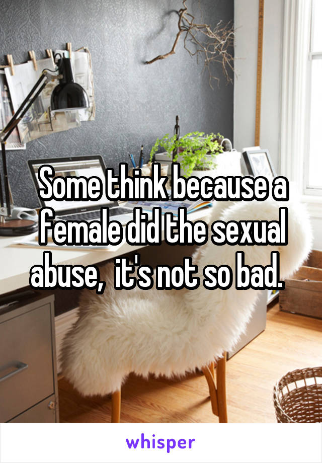 Some think because a female did the sexual abuse,  it's not so bad.  