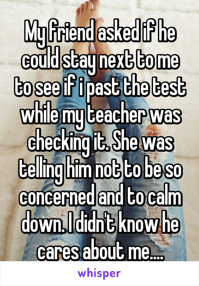 My friend asked if he could stay next to me to see if i past the test while my teacher was checking it. She was telling him not to be so concerned and to calm down. I didn't know he cares about me....