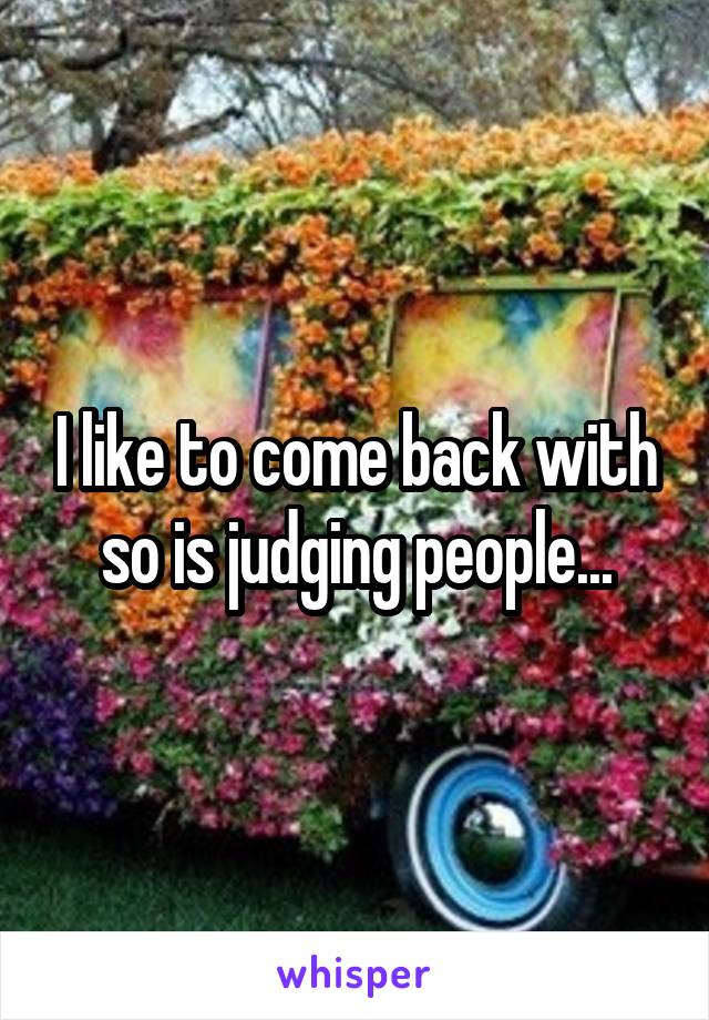 I like to come back with so is judging people...