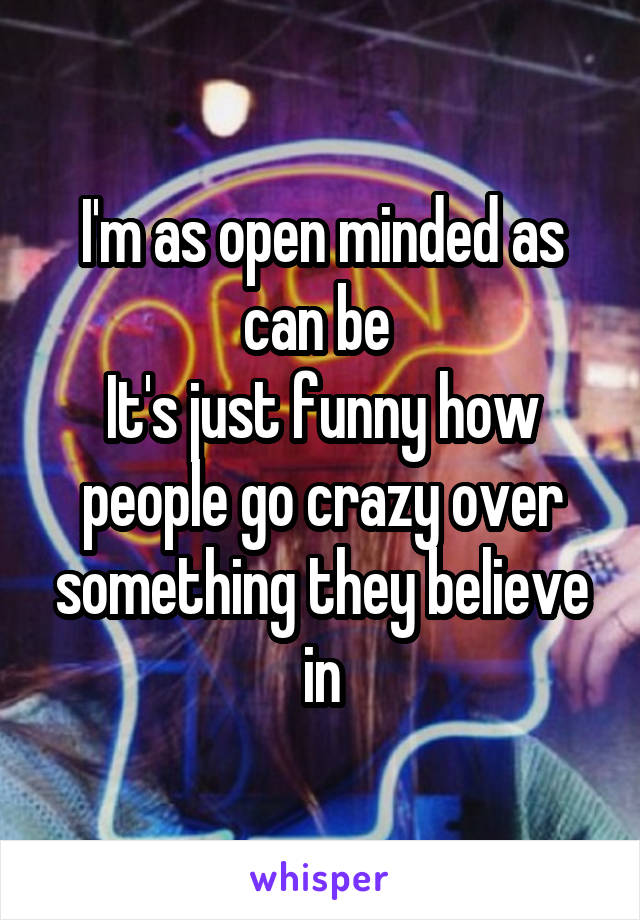 I'm as open minded as can be 
It's just funny how people go crazy over something they believe in