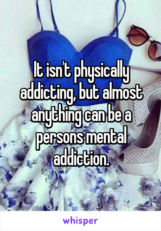 It isn't physically addicting, but almost anything can be a persons mental addiction.