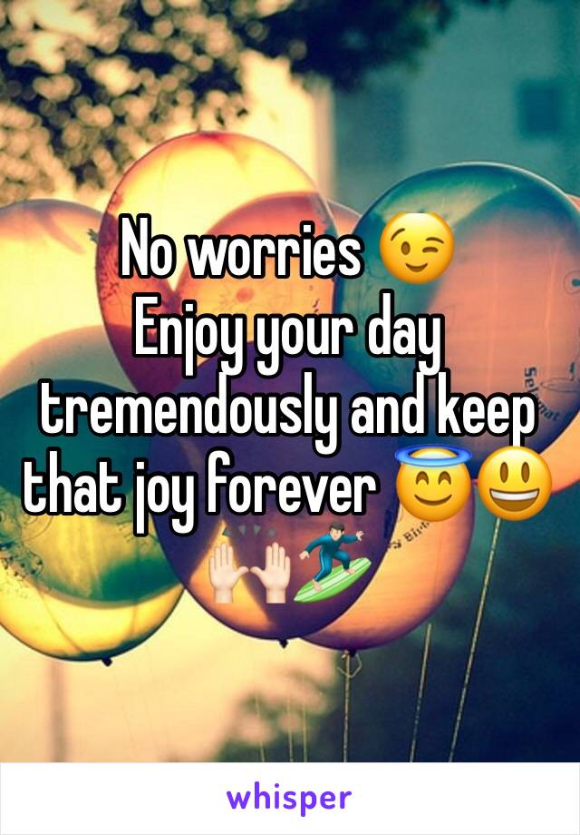 No worries 😉 
Enjoy your day tremendously and keep that joy forever 😇😃🙌🏻🏄🏻