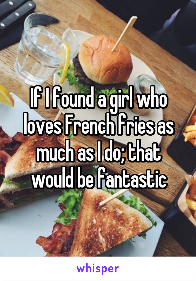 If I found a girl who loves French fries as much as I do; that would be fantastic