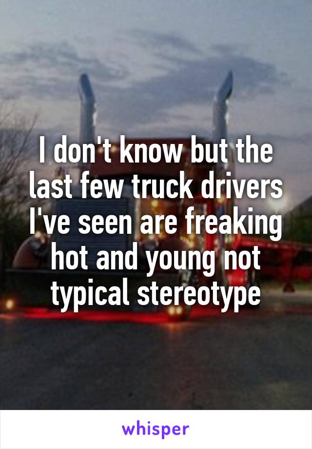 I don't know but the last few truck drivers I've seen are freaking hot and young not typical stereotype