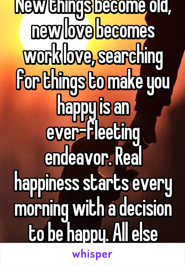 New things become old, new love becomes work love, searching for things to make you happy is an ever-fleeting endeavor. Real happiness starts every morning with a decision to be happy. All else fails