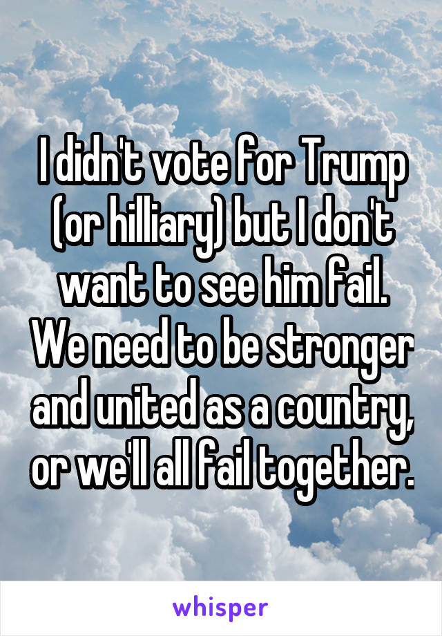 I didn't vote for Trump (or hilliary) but I don't want to see him fail. We need to be stronger and united as a country, or we'll all fail together.