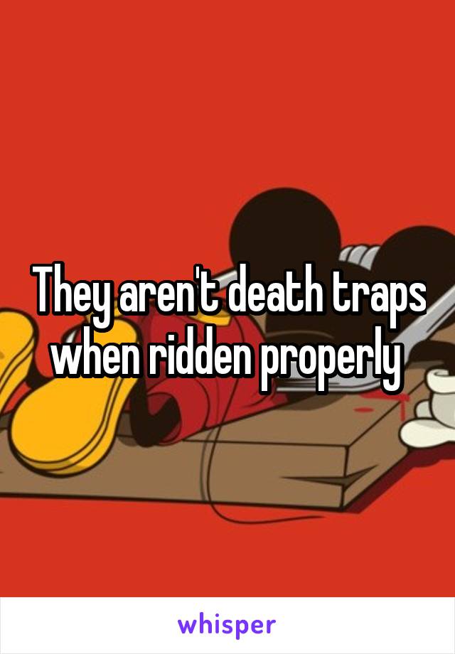 They aren't death traps when ridden properly 
