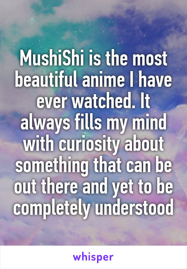 MushiShi is the most beautiful anime I have ever watched. It always fills my mind with curiosity about something that can be out there and yet to be completely understood