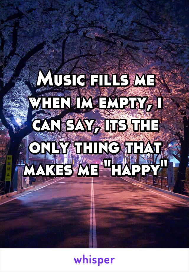 Music fills me when im empty, i can say, its the only thing that makes me "happy"
