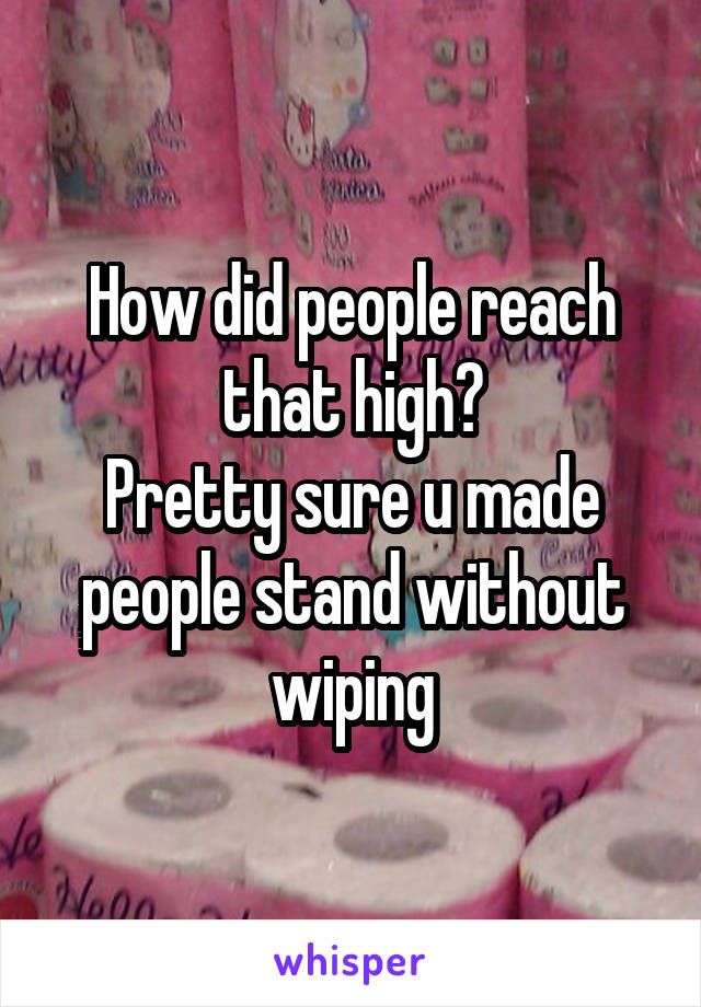 How did people reach that high?
Pretty sure u made people stand without wiping