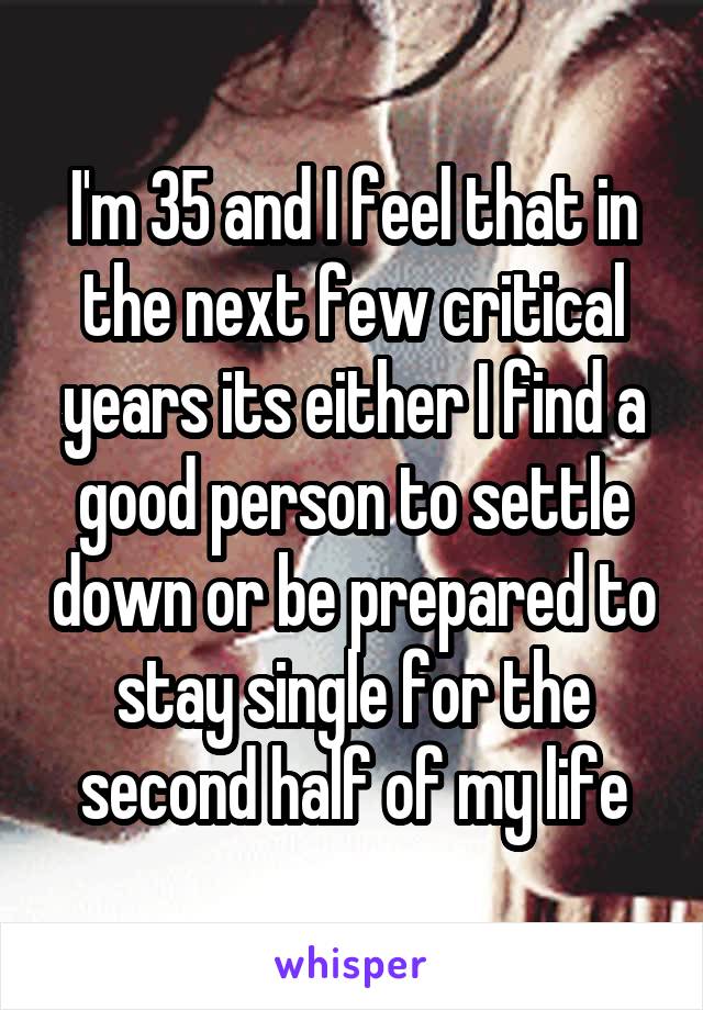 I'm 35 and I feel that in the next few critical years its either I find a good person to settle down or be prepared to stay single for the second half of my life