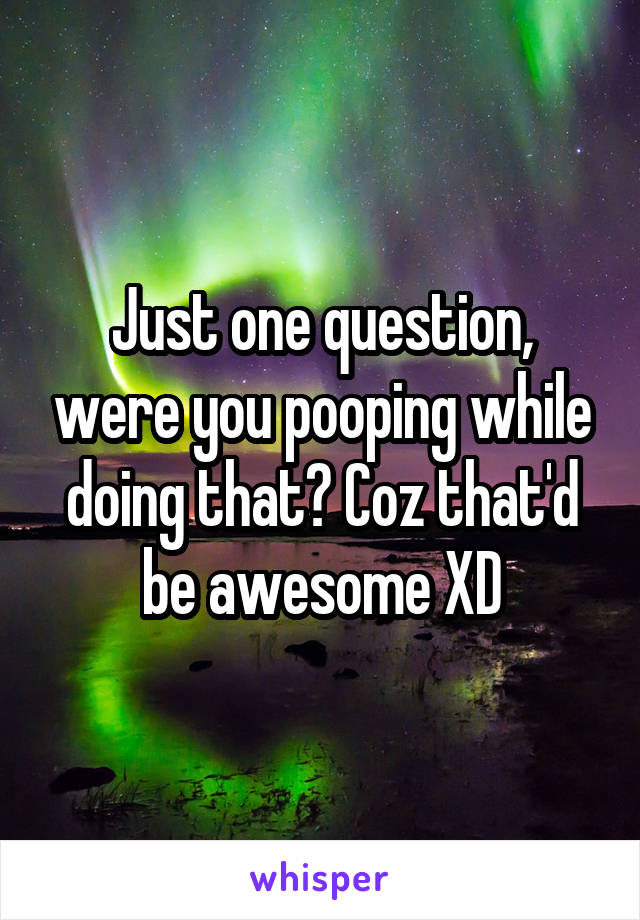 Just one question, were you pooping while doing that? Coz that'd be awesome XD