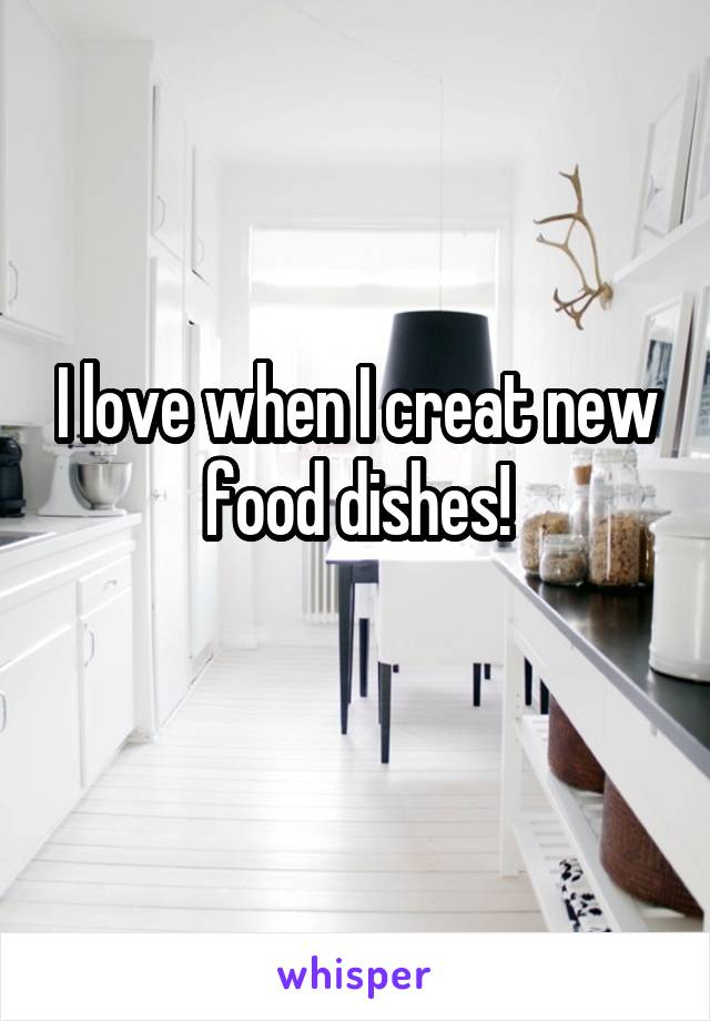 I love when I creat new food dishes!
