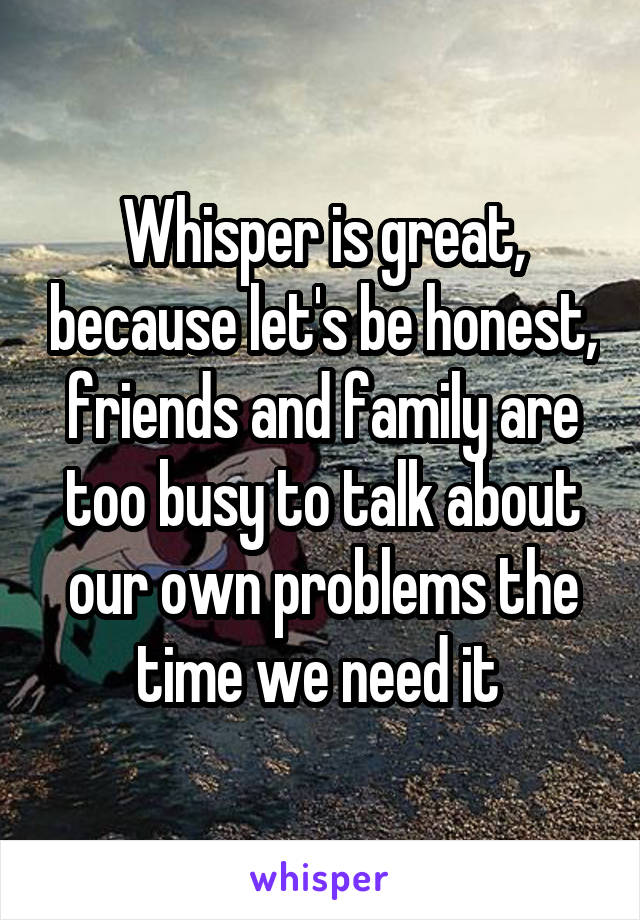 Whisper is great, because let's be honest, friends and family are too busy to talk about our own problems the time we need it 