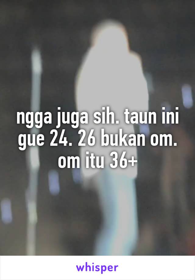 ngga juga sih. taun ini gue 24. 26 bukan om. om itu 36+