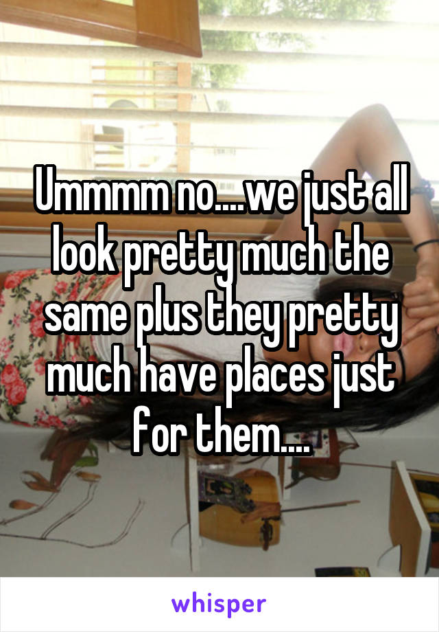 Ummmm no....we just all look pretty much the same plus they pretty much have places just for them....