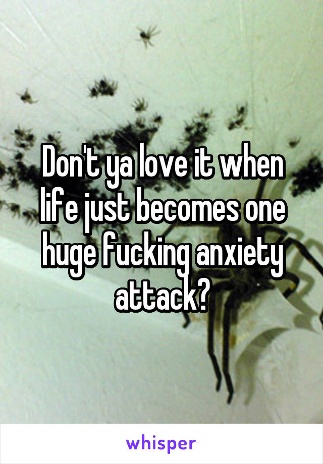 Don't ya love it when life just becomes one huge fucking anxiety attack?