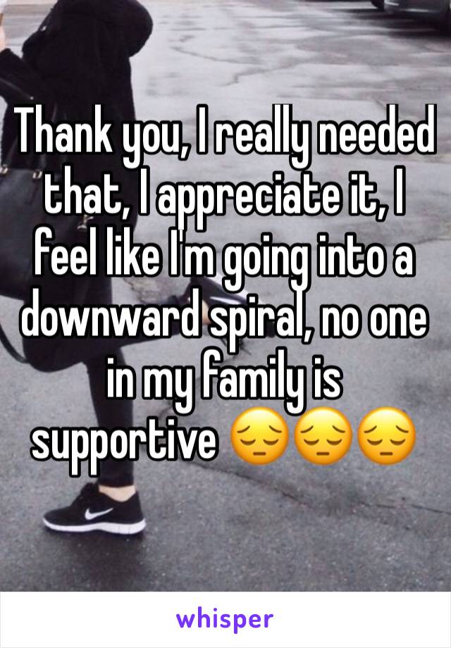 Thank you, I really needed that, I appreciate it, I feel like I'm going into a downward spiral, no one in my family is supportive 😔😔😔