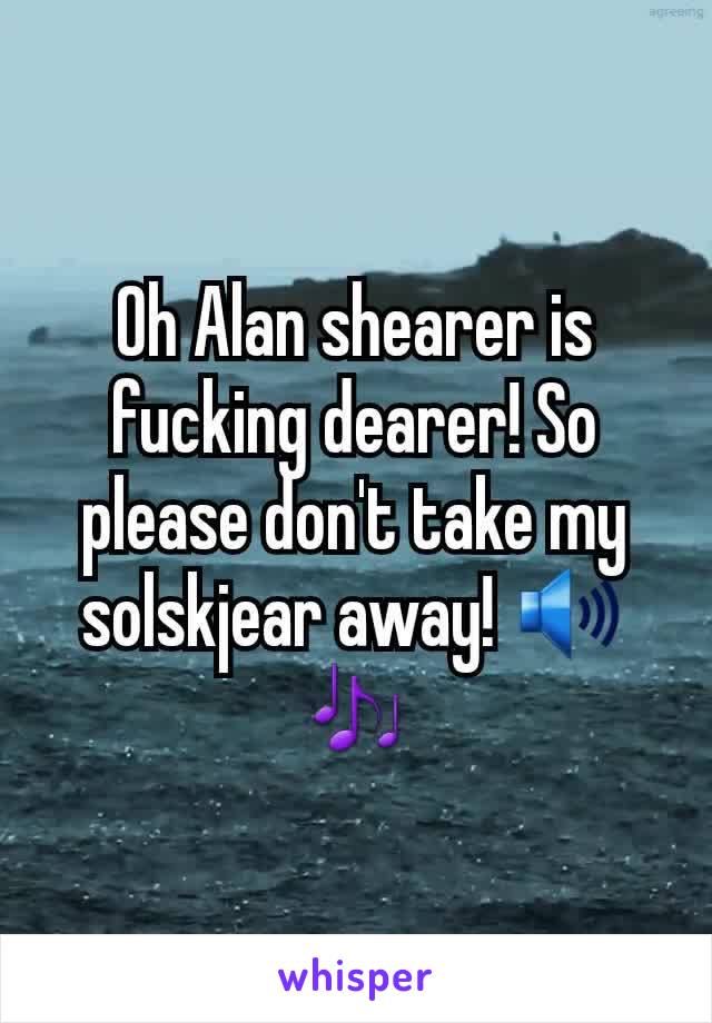 Oh Alan shearer is fucking dearer! So please don't take my solskjear away! 🔊🎶