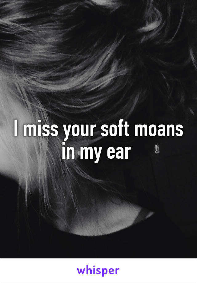 I miss your soft moans in my ear 