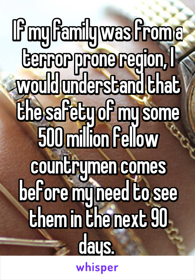 If my family was from a terror prone region, I would understand that the safety of my some 500 million fellow countrymen comes before my need to see them in the next 90 days. 