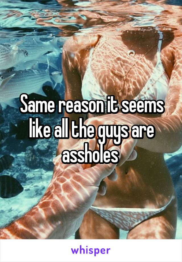 Same reason it seems like all the guys are assholes 