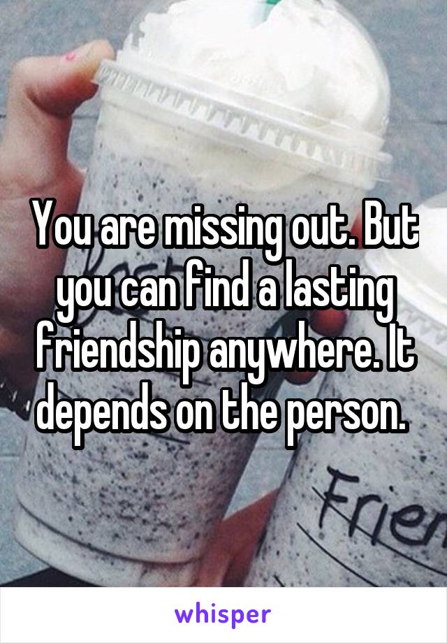 You are missing out. But you can find a lasting friendship anywhere. It depends on the person. 