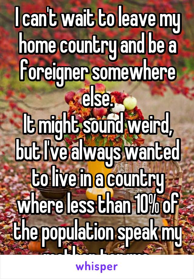 I can't wait to leave my home country and be a foreigner somewhere else.
It might sound weird, but I've always wanted to live in a country where less than 10% of the population speak my mother tongue.