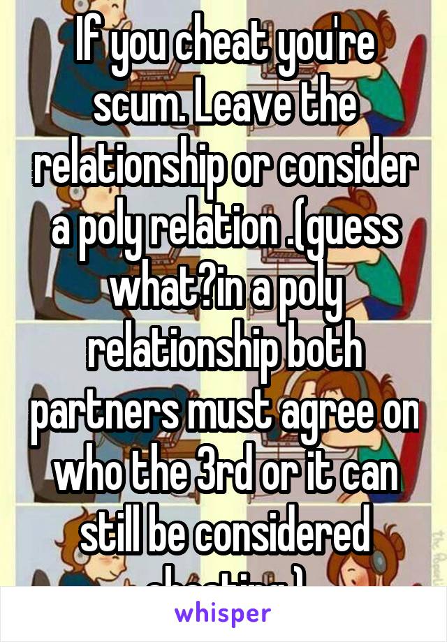 If you cheat you're scum. Leave the relationship or consider a poly relation .(guess what?in a poly relationship both partners must agree on who the 3rd or it can still be considered cheating.)