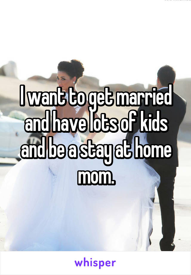 I want to get married and have lots of kids and be a stay at home mom.