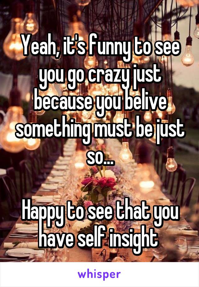 Yeah, it's funny to see you go crazy just because you belive something must be just so...

Happy to see that you have self insight 