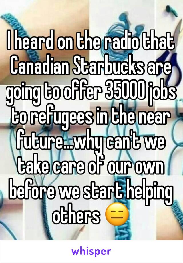 I heard on the radio that Canadian Starbucks are going to offer 35000 jobs to refugees in the near future...why can't we take care of our own before we start helping others 😑