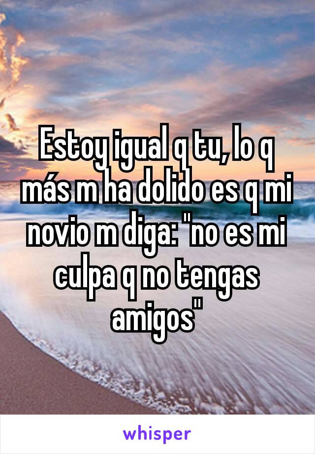 Estoy igual q tu, lo q más m ha dolido es q mi novio m diga: "no es mi culpa q no tengas amigos"