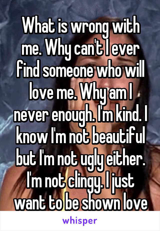 What is wrong with me. Why can't I ever find someone who will love me. Why am I never enough. I'm kind. I know I'm not beautiful but I'm not ugly either. I'm not clingy. I just want to be shown love